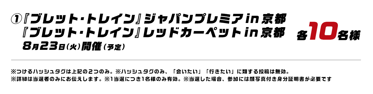 ①『ブレット・トレイン』ジャパンプレミアin 京都『ブレット・トレイン』レッドカーペットin 京都 8月23日（火）開催（予定） 各10名様